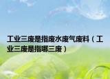 工業(yè)三廢是指廢水廢氣廢料（工業(yè)三廢是指哪三廢）