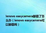 lenovo easycamera卸載了怎么辦（lenovo easycamera可以卸載嗎）