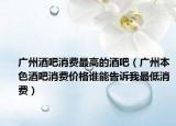 廣州酒吧消費(fèi)最高的酒吧（廣州本色酒吧消費(fèi)價(jià)格誰(shuí)能告訴我最低消費(fèi)）