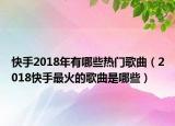 快手2018年有哪些熱門歌曲（2018快手最火的歌曲是哪些）