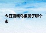 今日更新烏鎮(zhèn)屬于哪個市