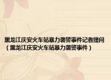 黑龍江慶安火車站暴力襲警事件記者提問（黑龍江慶安火車站暴力襲警事件）