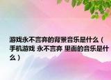 游戲永不言棄的背景音樂是什么（手機(jī)游戲 永不言棄 里面的音樂是什么）