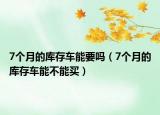 7個(gè)月的庫存車能要嗎（7個(gè)月的庫存車能不能買）