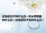 過去的日子叫什么日一天從早到晚叫什么日（過去的日子天叫什么日）
