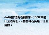 dnf制作透明石的材料（DNF中的什么透明石==的各種石頭是干什么用的）