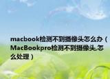 macbook檢測(cè)不到攝像頭怎么辦（MacBookpro檢測(cè)不到攝像頭,怎么處理）