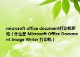 microsoft office document打印機驅(qū)動（什么是 Microsoft Office Document Image Writer 打印機）