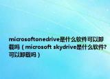 microsoftonedrive是什么軟件可以卸載嗎（microsoft skydrive是什么軟件?可以卸載嗎）