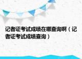 記者證考試成績(jī)?cè)谀牟樵儼。ㄓ浾咦C考試成績(jī)查詢）