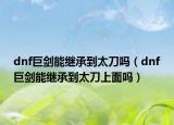 dnf巨劍能繼承到太刀嗎（dnf巨劍能繼承到太刀上面嗎）