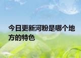 今日更新河粉是哪個地方的特色