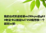 我的臺(tái)式機(jī)是宏碁m290cpu是g630老顯卡以前是hd7350我想換一個(gè)能玩lol的