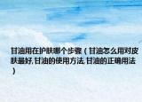 甘油用在護(hù)膚哪個(gè)步驟（甘油怎么用對(duì)皮膚最好,甘油的使用方法,甘油的正確用法）