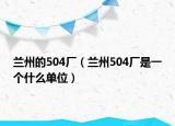 蘭州的504廠（蘭州504廠是一個(gè)什么單位）