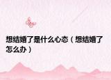 想結(jié)婚了是什么心態(tài)（想結(jié)婚了 怎么辦）