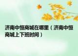濟南中恒商城在哪里（濟南中恒商城上下班時間）