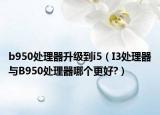 b950處理器升級(jí)到i5（I3處理器與B950處理器哪個(gè)更好?）