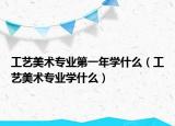 工藝美術專業(yè)第一年學什么（工藝美術專業(yè)學什么）