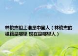 林俊杰祖上誰是中國人（林俊杰的祖籍是哪里 現(xiàn)在是哪里人）