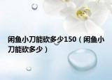 閑魚小刀能砍多少150（閑魚小刀能砍多少）
