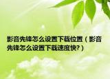 影音先鋒怎么設(shè)置下載位置（影音先鋒怎么設(shè)置下載速度快?）