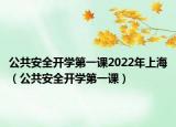 公共安全開學第一課2022年上海（公共安全開學第一課）