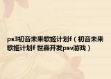 ps3初音未來歌姬計(jì)劃f（初音未來歌姬計(jì)劃f 世嘉開發(fā)psv游戲）
