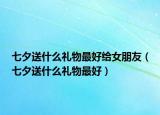 七夕送什么禮物最好給女朋友（七夕送什么禮物最好）