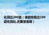 化簡(jiǎn)比200道（誰(shuí)能給我出100道化簡(jiǎn)比,還要答案哦）