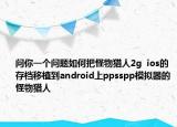 問你一個問題如何把怪物獵人2g  ios的存檔移植到android上ppsspp模擬器的怪物獵人