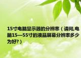 15寸電腦顯示器的分辨率（請問,電腦15—55寸的液晶屏幕分辨率多少為好?）