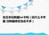 在日本玩韓服lol卡嗎（玩什么卡考服 日韓服感覺也差不多）