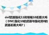 dnf武器強(qiáng)化11和增幅10差距大嗎（DNF,強(qiáng)化10的武器與強(qiáng)化到0的武器差距大嗎?）