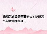 吃雞怎么設置畫面變大（吃雞怎么設置畫面最佳）