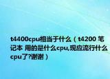 t4400cpu相當(dāng)于什么（t4200 筆記本 用的是什么cpu,現(xiàn)應(yīng)流行什么cpu了?謝謝）