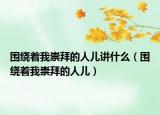 圍繞著我崇拜的人兒講什么（圍繞著我崇拜的人兒）