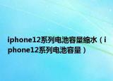 iphone12系列電池容量縮水（iphone12系列電池容量）