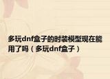 多玩dnf盒子的時裝模型現(xiàn)在能用了嗎（多玩dnf盒子）