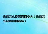 吃雞怎么設置畫面變大（吃雞怎么設置畫面最佳）