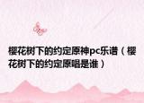 櫻花樹(shù)下的約定原神pc樂(lè)譜（櫻花樹(shù)下的約定原唱是誰(shuí)）