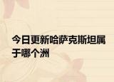 今日更新哈薩克斯坦屬于哪個洲