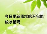 今日更新蛋糕吃不完能放冰箱嗎