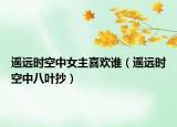 遙遠(yuǎn)時(shí)空中女主喜歡誰（遙遠(yuǎn)時(shí)空中八葉抄）