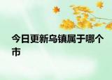 今日更新烏鎮(zhèn)屬于哪個市