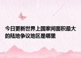 今日更新世界上國家間面積最大的陸地爭議地區(qū)是哪里