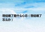 想結(jié)婚了是什么心態(tài)（想結(jié)婚了 怎么辦）