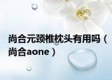 尚合元頸椎枕頭有用嗎（尚合aone）