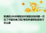 聯(lián)通的100米網(wǎng)絡(luò)光纖測速沒有問題一旦玩了守望先鋒刀塔2等各種漂移的游戲卡怎么破