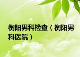 衡陽男科檢查（衡陽男科醫(yī)院）